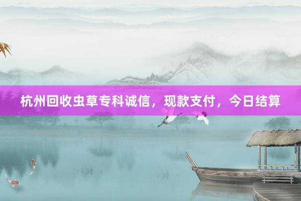 杭州回收虫草专科诚信，现款支付，今日结算
